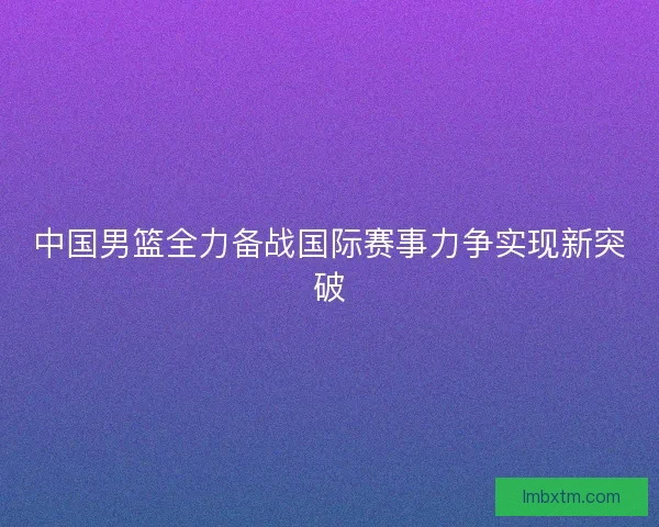 中国男篮全力备战国际赛事力争实现新突破