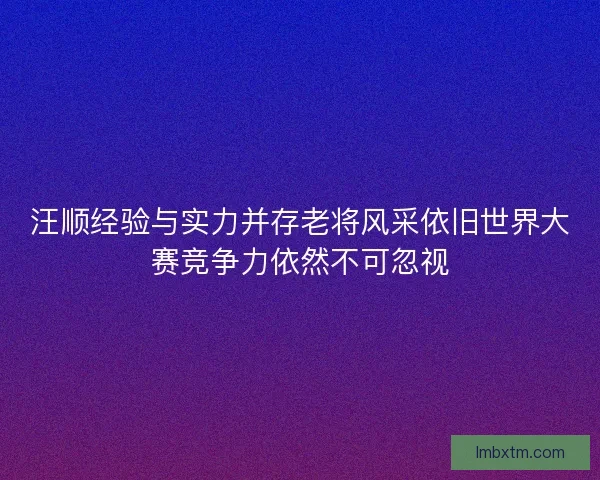 汪顺经验与实力并存老将风采依旧世界大赛竞争力依然不可忽视