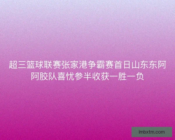 超三篮球联赛张家港争霸赛首日山东东阿阿胶队喜忧参半收获一胜一负