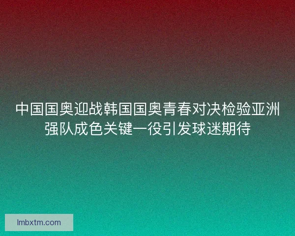 中国国奥迎战韩国国奥青春对决检验亚洲强队成色关键一役引发球迷期待