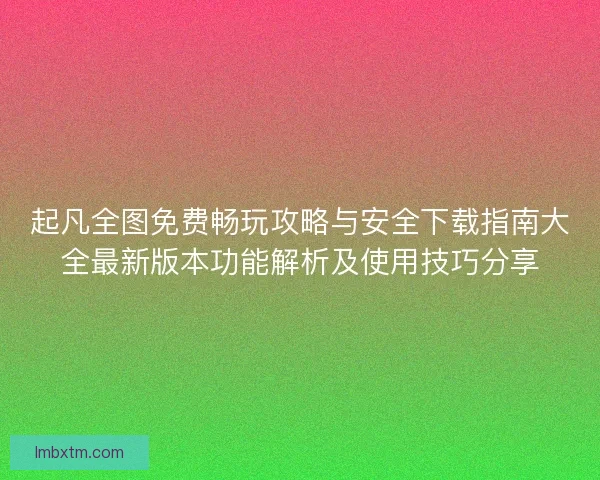 起凡全图免费畅玩攻略与安全下载指南大全最新版本功能解析及使用技巧分享