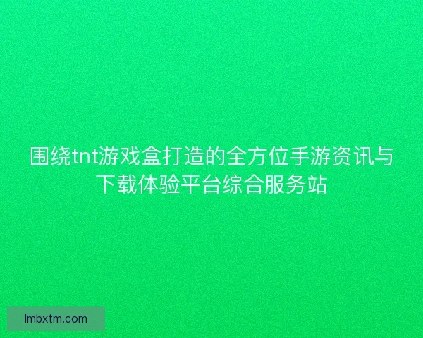 围绕tnt游戏盒打造的全方位手游资讯与下载体验平台综合服务站