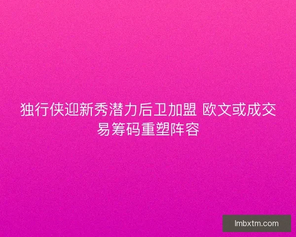 独行侠迎新秀潜力后卫加盟 欧文或成交易筹码重塑阵容