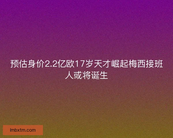 预估身价2.2亿欧17岁天才崛起梅西接班人或将诞生