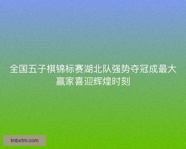 全国五子棋锦标赛湖北队强势夺冠成最大赢家喜迎辉煌时刻