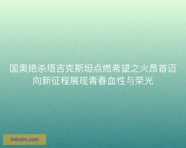 国奥绝杀塔吉克斯坦点燃希望之火昂首迈向新征程展现青春血性与荣光
